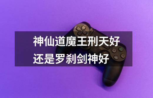 神仙道魔王刑天好还是罗刹剑神好-第1张-游戏信息-龙启网