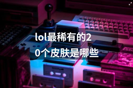 lol最稀有的20个皮肤是哪些-第1张-游戏信息-龙启网
