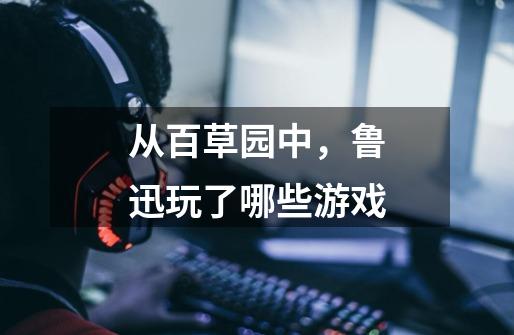 从百草园中，鲁迅玩了哪些游戏-第1张-游戏信息-龙启网