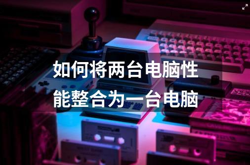 如何将两台电脑性能整合为一台电脑-第1张-游戏信息-龙启网