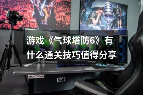 游戏《气球塔防6》有什么通关技巧值得分享-第1张-游戏信息-龙启网