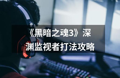 《黑暗之魂3》深渊监视者打法攻略-第1张-游戏信息-龙启网