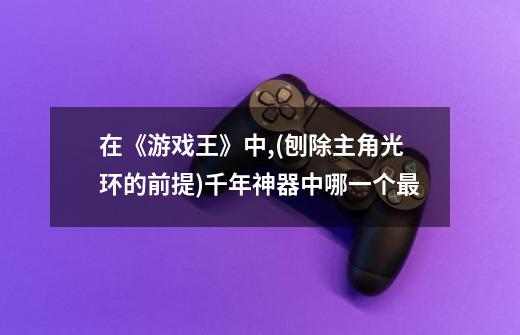在《游戏王》中,(刨除主角光环的前提)千年神器中哪一个最-第1张-游戏信息-龙启网