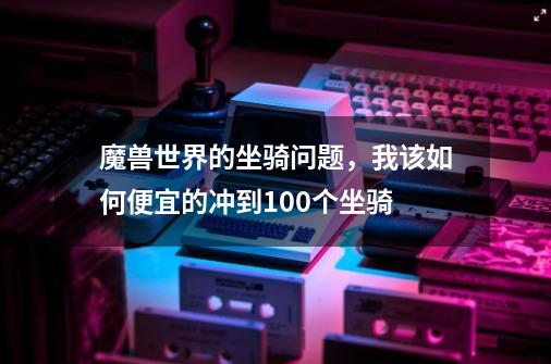 魔兽世界的坐骑问题,我该如何便宜的冲到100个坐骑-第1张-游戏信息-龙启网