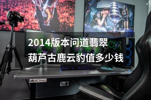 2014版本问道翡翠葫芦古鹿云豹值多少钱-第1张-游戏信息-龙启网