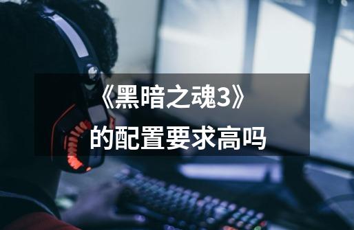 《黑暗之魂3》的配置要求高吗-第1张-游戏信息-龙启网