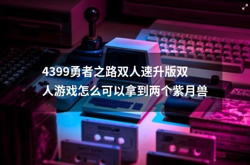 4399勇者之路双人速升版双人游戏怎么可以拿到两个紫月兽-第1张-游戏信息-龙启网