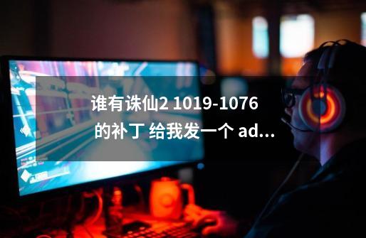 谁有诛仙2 1019-1076 的补丁 给我发一个 addbok@163.com 我的邮箱谢啦-第1张-游戏信息-龙启网