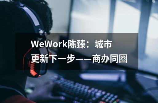 WeWork陈臻:城市更新下一步——商办同圈-第1张-游戏信息-龙启网