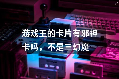 游戏王的卡片有邪神卡吗,不是三幻魔-第1张-游戏信息-龙启网