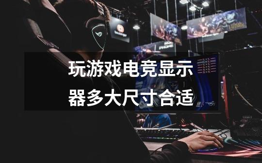 玩游戏电竞显示器多大尺寸合适-第1张-游戏信息-龙启网
