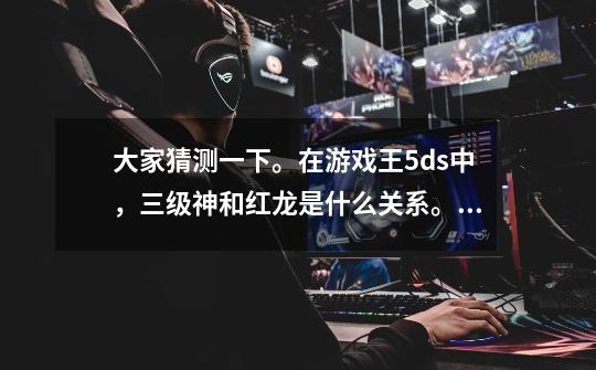 大家猜测一下。在游戏王5ds中，三级神和红龙是什么关系。三级神又和三幻神三幻魔有什么关系-第1张-游戏信息-龙启网