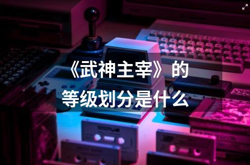 《武神主宰》的等级划分是什么-第1张-游戏信息-龙启网