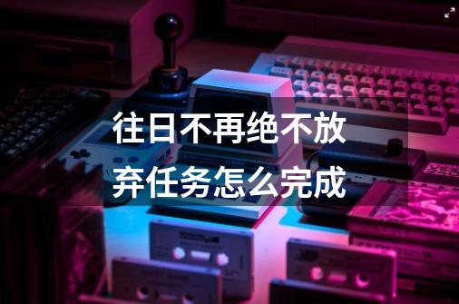 往日不再绝不放弃任务怎么完成-第1张-游戏信息-龙启网