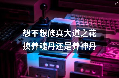 想不想修真大道之花换养魂丹还是养神丹-第1张-游戏信息-龙启网