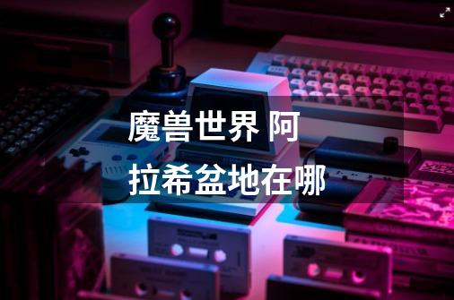 魔兽世界 阿拉希盆地在哪-第1张-游戏信息-龙启网