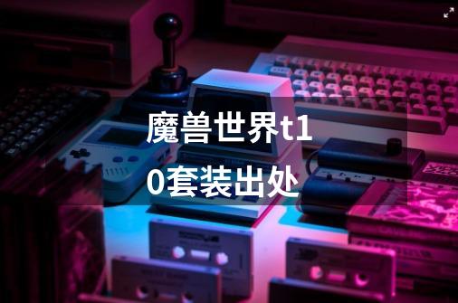 魔兽世界t10套装出处-第1张-游戏信息-龙启网