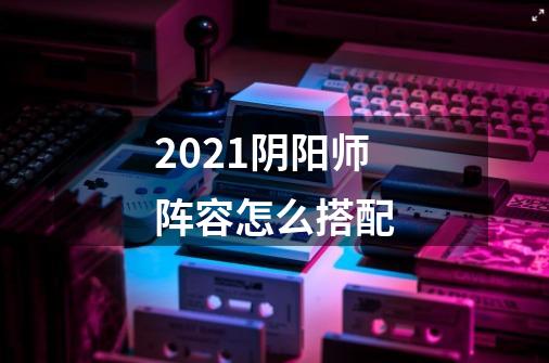 2021阴阳师阵容怎么搭配-第1张-游戏信息-龙启网