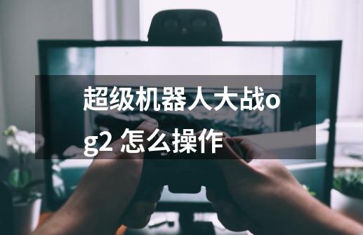 超级机器人大战og2 怎么操作-第1张-游戏信息-龙启网