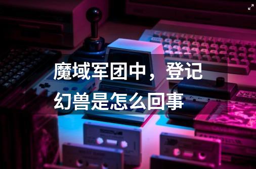 魔域军团中,登记幻兽是怎么回事-第1张-游戏信息-龙启网