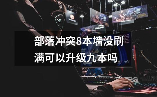 部落冲突8本墙没刷满可以升级九本吗-第1张-游戏信息-龙启网