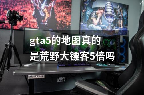 gta5的地图真的是荒野大镖客5倍吗-第1张-游戏信息-龙启网
