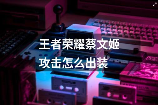 王者荣耀蔡文姬攻击怎么出装-第1张-游戏信息-龙启网