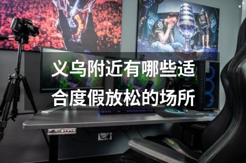 义乌附近有哪些适合度假放松的场所-第1张-游戏信息-龙启网
