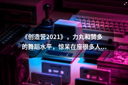 《创造营2021》，力丸和赞多的舞蹈水平，惊呆在座很多人。你怎么看-第1张-游戏信息-龙启网