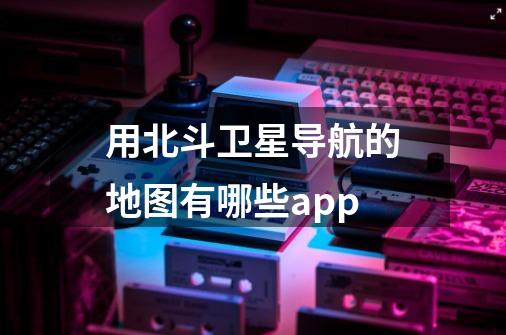 用北斗卫星导航的地图有哪些app-第1张-游戏信息-龙启网