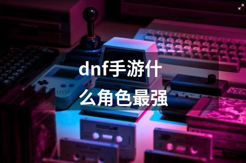 dnf手游什么角色最强-第1张-游戏信息-龙启网