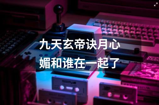 九天玄帝诀月心媚和谁在一起了-第1张-游戏信息-龙启网