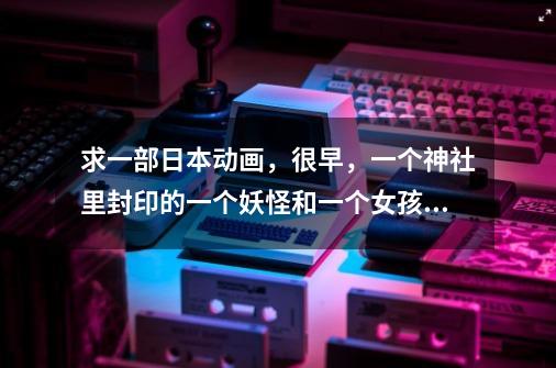 求一部日本动画,很早,一个神社里封印的一个妖怪和一个女孩,封印解除后这个妖怪帮女孩杀别的妖怪。。。-第1张-游戏信息-龙启网