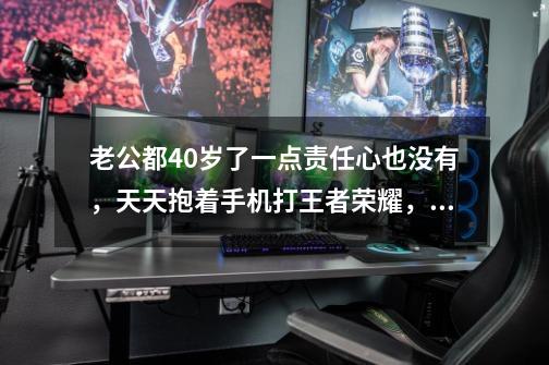 老公都40岁了一点责任心也没有,天天抱着手机打王者荣耀,怎么办呀-第1张-游戏信息-龙启网