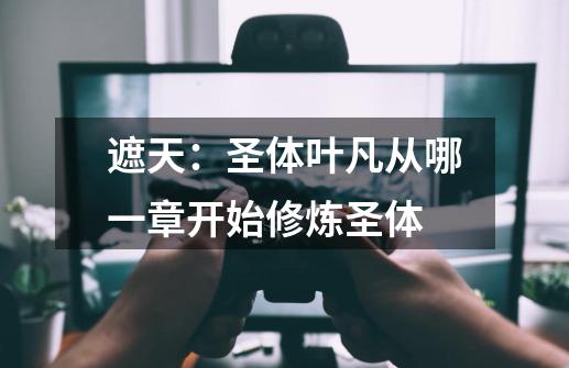 遮天:圣体叶凡从哪一章开始修炼圣体-第1张-游戏信息-龙启网