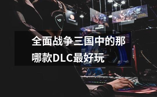 全面战争三国中的那哪款DLC最好玩-第1张-游戏信息-龙启网