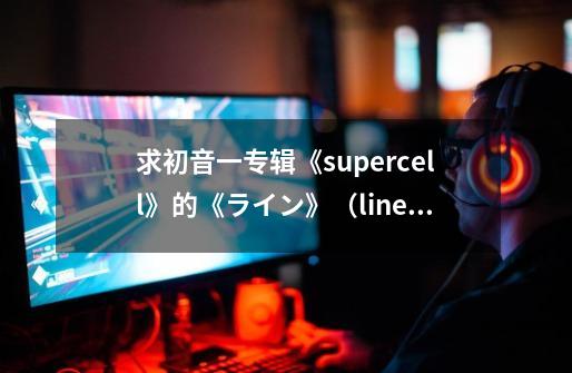 求初音一专辑《supercell》的《ライン》(line)这首歌的中文歌词-第1张-游戏信息-龙启网