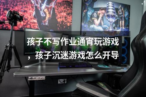 孩子不写作业通宵玩游戏,孩子沉迷游戏怎么开导-第1张-游戏信息-龙启网