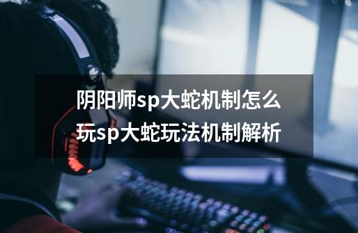 阴阳师sp大蛇机制怎么玩sp大蛇玩法机制解析-第1张-游戏信息-龙启网