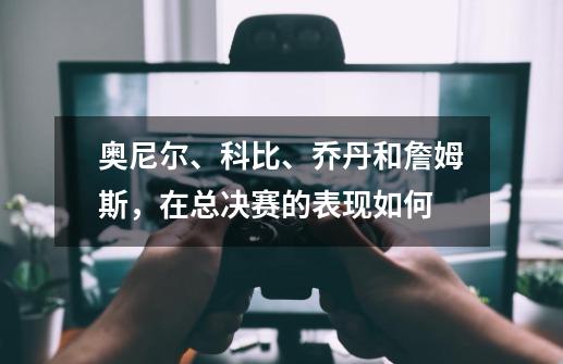 奥尼尔、科比、乔丹和詹姆斯,在总决赛的表现如何-第1张-游戏信息-龙启网