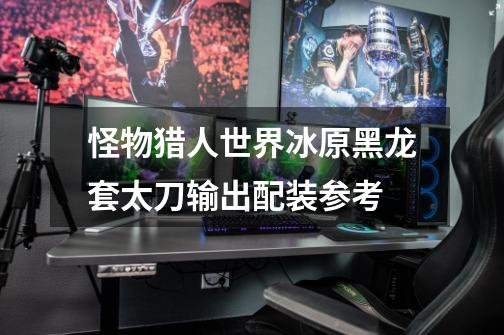 怪物猎人世界冰原黑龙套太刀输出配装参考-第1张-游戏信息-龙启网