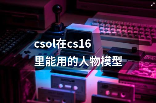 csol在cs1.6里能用的人物模型-第1张-游戏信息-龙启网