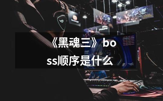 《黑魂三》boss顺序是什么-第1张-游戏信息-龙启网