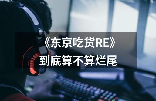 《东京吃货RE》到底算不算烂尾-第1张-游戏信息-龙启网