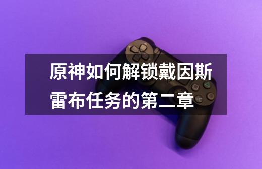 原神如何解锁戴因斯雷布任务的第二章-第1张-游戏信息-龙启网