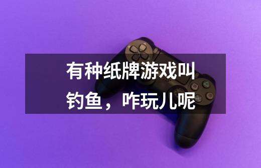 有种纸牌游戏叫钓鱼,咋玩儿呢-第1张-游戏信息-龙启网