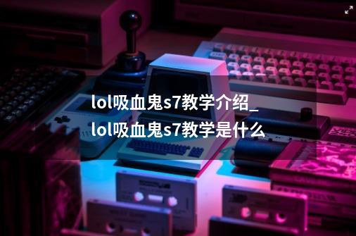 lol吸血鬼s7教学介绍_lol吸血鬼s7教学是什么-第1张-游戏信息-龙启网