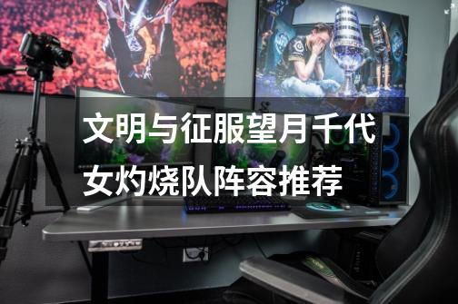 文明与征服望月千代女灼烧队阵容推荐-第1张-游戏信息-龙启网