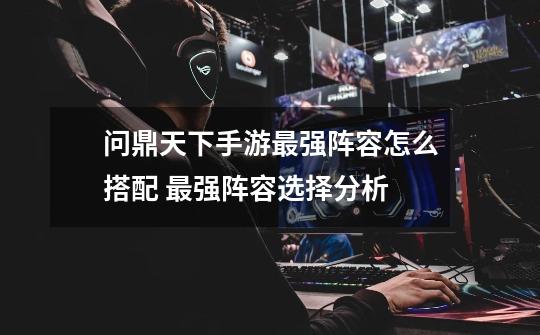 问鼎天下手游最强阵容怎么搭配 最强阵容选择分析-第1张-游戏信息-龙启网