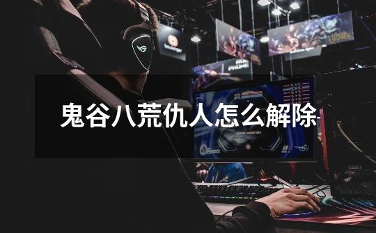 鬼谷八荒仇人怎么解除-第1张-游戏信息-龙启网